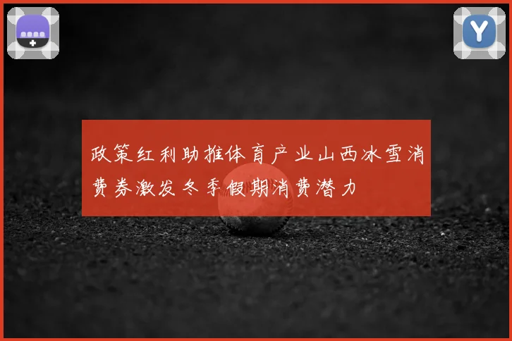 政策红利助推体育产业山西冰雪消费券激发冬季假期消费潜力