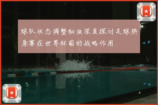 球队状态调整秘诀深度探讨足球热身赛在世界杯前的战略作用