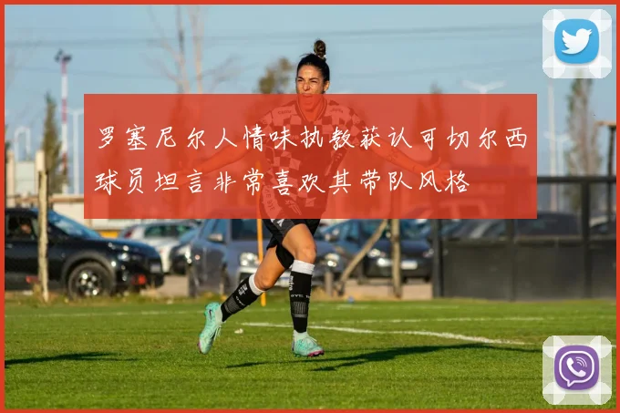 罗塞尼尔人情味执教获认可切尔西球员坦言非常喜欢其带队风格