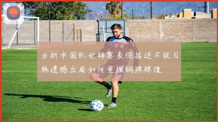 分析中国队世锦赛表现接连不敌日韩遗憾出局如何重振铜牌辉煌