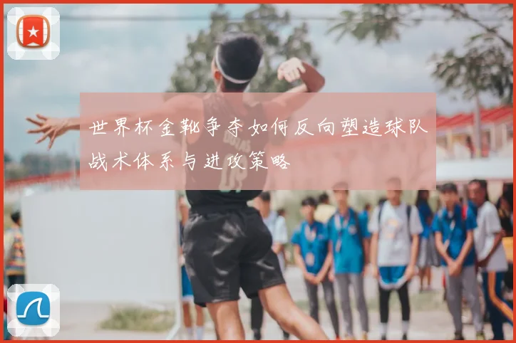 世界杯金靴争夺如何反向塑造球队战术体系与进攻策略