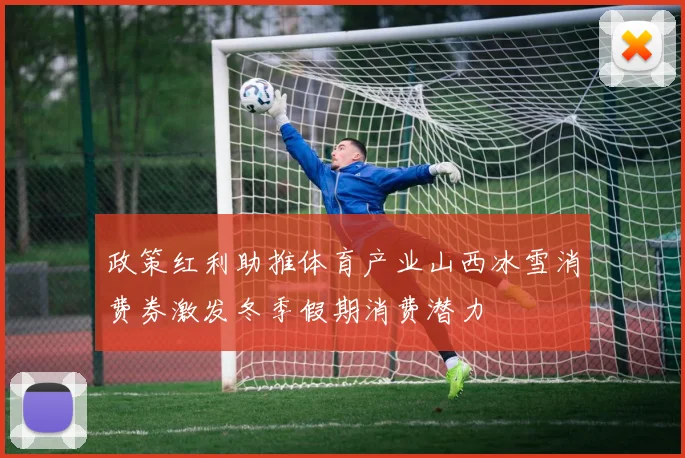 政策红利助推体育产业山西冰雪消费券激发冬季假期消费潜力