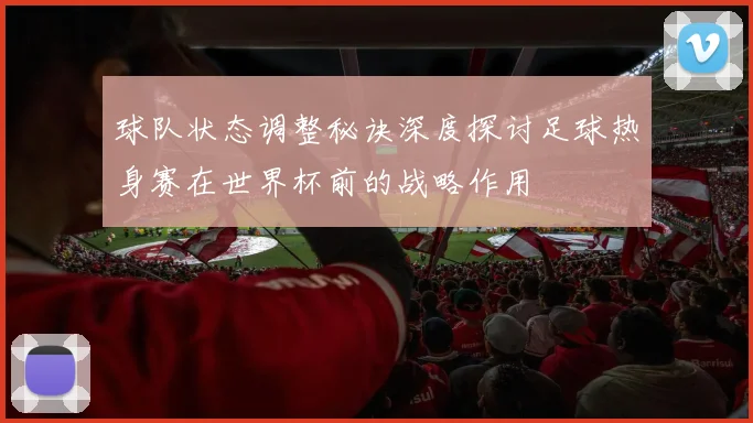球队状态调整秘诀深度探讨足球热身赛在世界杯前的战略作用