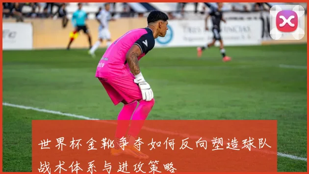 世界杯金靴争夺如何反向塑造球队战术体系与进攻策略