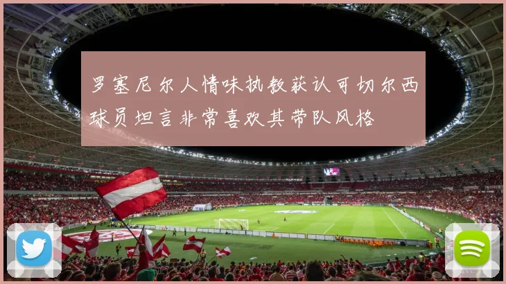 罗塞尼尔人情味执教获认可切尔西球员坦言非常喜欢其带队风格